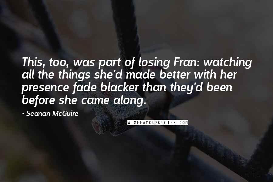 Seanan McGuire Quotes: This, too, was part of losing Fran: watching all the things she'd made better with her presence fade blacker than they'd been before she came along.