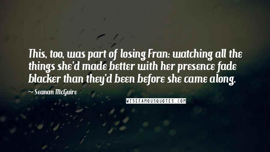 Seanan McGuire Quotes: This, too, was part of losing Fran: watching all the things she'd made better with her presence fade blacker than they'd been before she came along.