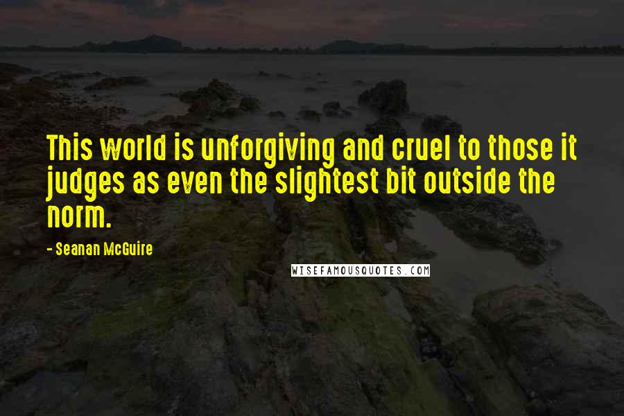 Seanan McGuire Quotes: This world is unforgiving and cruel to those it judges as even the slightest bit outside the norm.