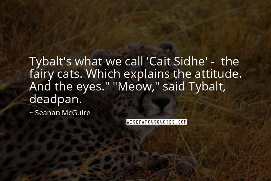 Seanan McGuire Quotes: Tybalt's what we call 'Cait Sidhe' -  the fairy cats. Which explains the attitude. And the eyes." "Meow," said Tybalt, deadpan.