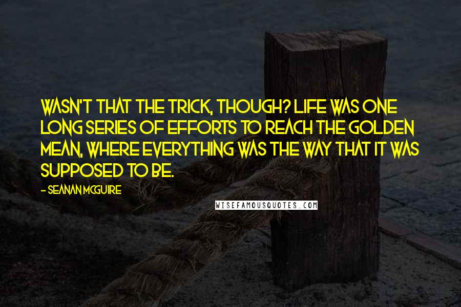 Seanan McGuire Quotes: Wasn't that the trick, though? Life was one long series of efforts to reach the golden mean, where everything was the way that it was supposed to be.