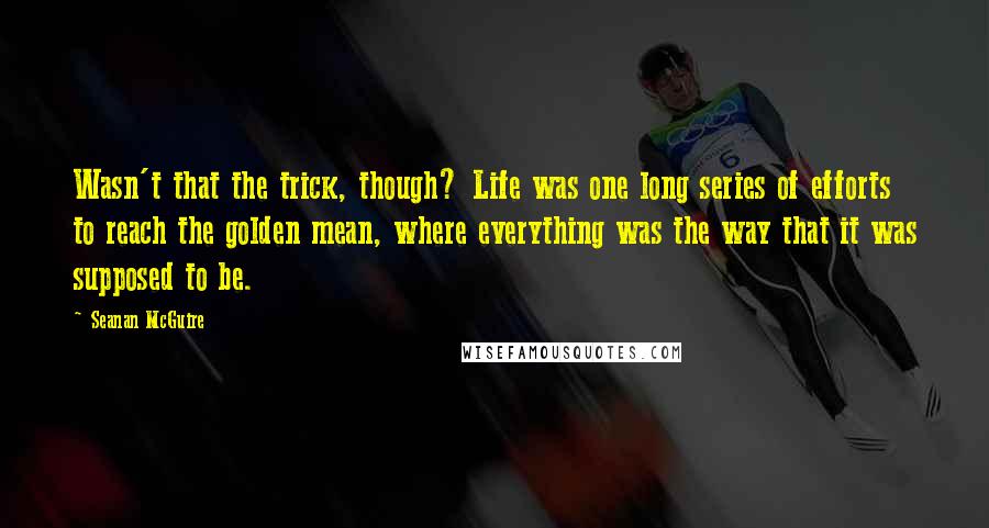 Seanan McGuire Quotes: Wasn't that the trick, though? Life was one long series of efforts to reach the golden mean, where everything was the way that it was supposed to be.