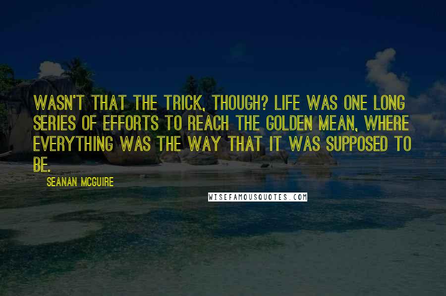 Seanan McGuire Quotes: Wasn't that the trick, though? Life was one long series of efforts to reach the golden mean, where everything was the way that it was supposed to be.