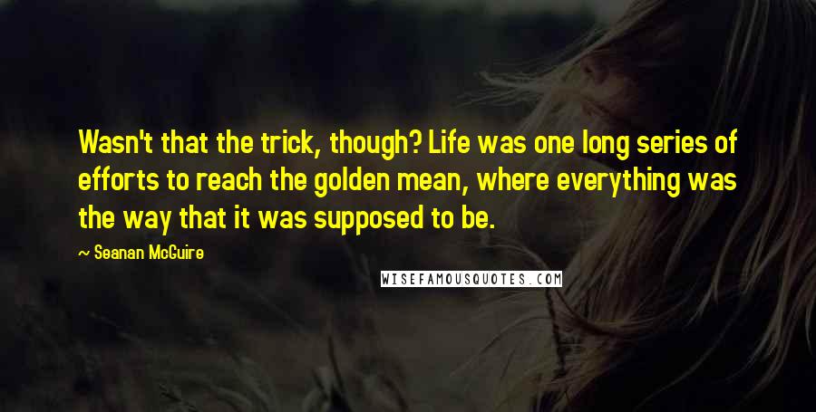 Seanan McGuire Quotes: Wasn't that the trick, though? Life was one long series of efforts to reach the golden mean, where everything was the way that it was supposed to be.