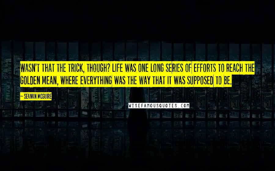 Seanan McGuire Quotes: Wasn't that the trick, though? Life was one long series of efforts to reach the golden mean, where everything was the way that it was supposed to be.