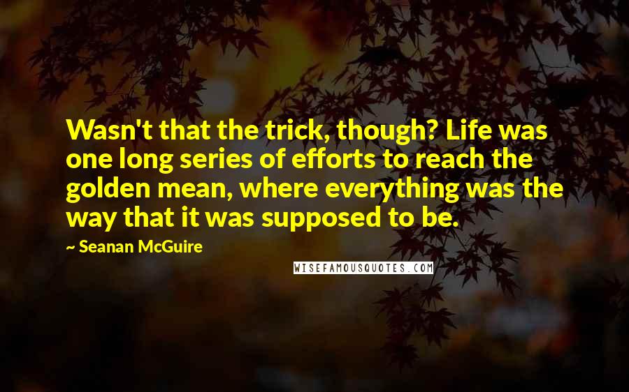 Seanan McGuire Quotes: Wasn't that the trick, though? Life was one long series of efforts to reach the golden mean, where everything was the way that it was supposed to be.