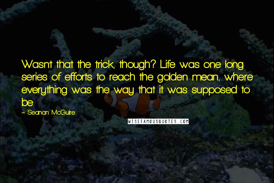 Seanan McGuire Quotes: Wasn't that the trick, though? Life was one long series of efforts to reach the golden mean, where everything was the way that it was supposed to be.