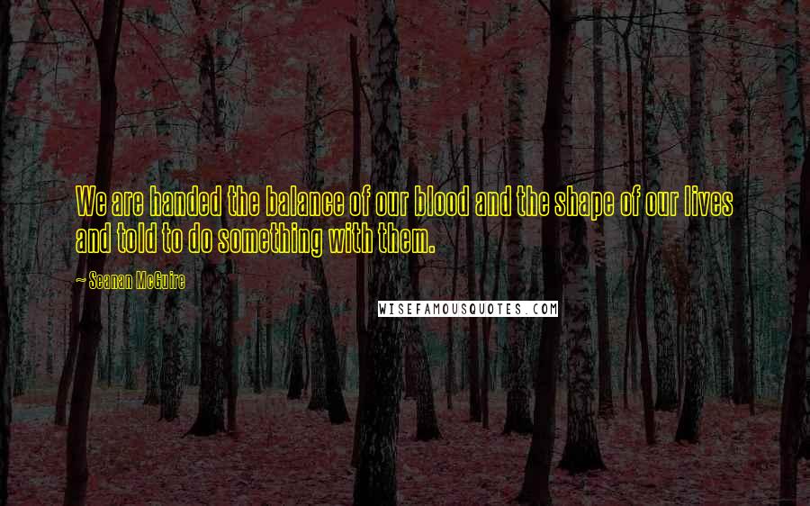 Seanan McGuire Quotes: We are handed the balance of our blood and the shape of our lives and told to do something with them.