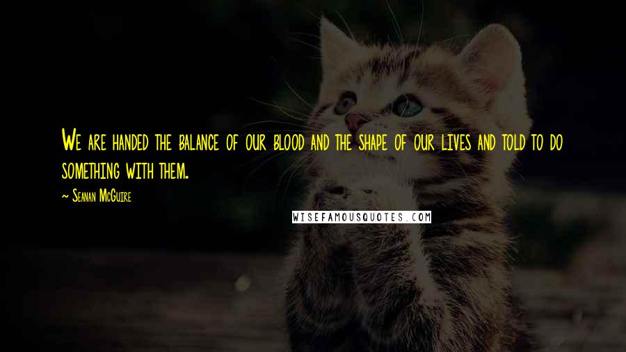 Seanan McGuire Quotes: We are handed the balance of our blood and the shape of our lives and told to do something with them.