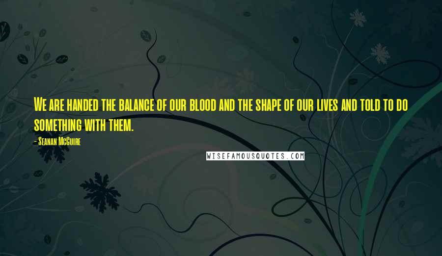 Seanan McGuire Quotes: We are handed the balance of our blood and the shape of our lives and told to do something with them.