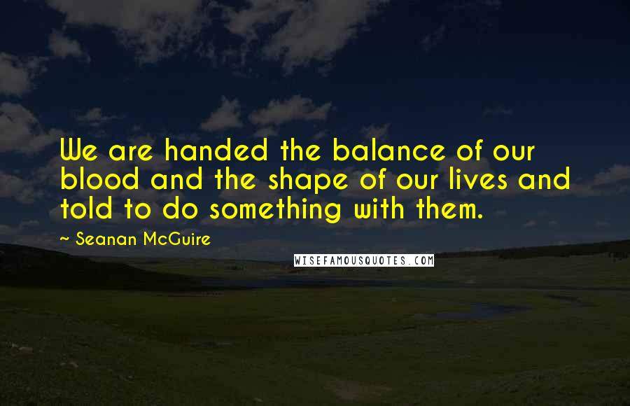 Seanan McGuire Quotes: We are handed the balance of our blood and the shape of our lives and told to do something with them.