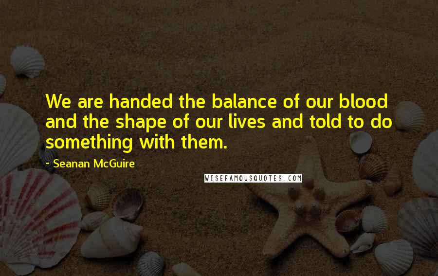 Seanan McGuire Quotes: We are handed the balance of our blood and the shape of our lives and told to do something with them.