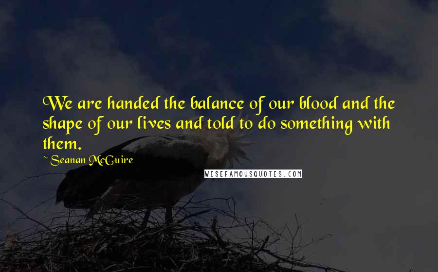 Seanan McGuire Quotes: We are handed the balance of our blood and the shape of our lives and told to do something with them.