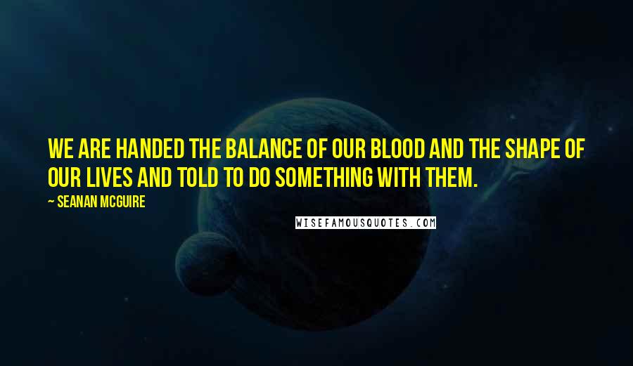 Seanan McGuire Quotes: We are handed the balance of our blood and the shape of our lives and told to do something with them.