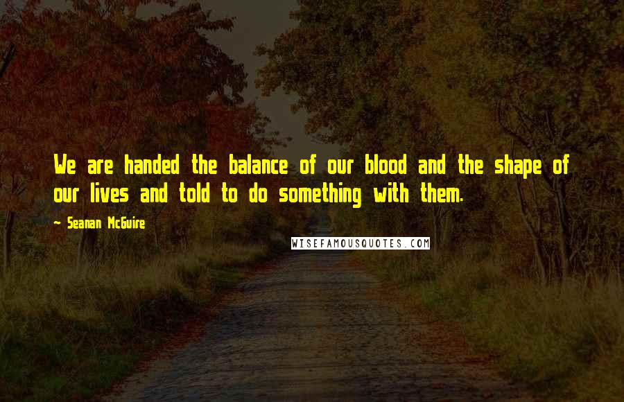 Seanan McGuire Quotes: We are handed the balance of our blood and the shape of our lives and told to do something with them.