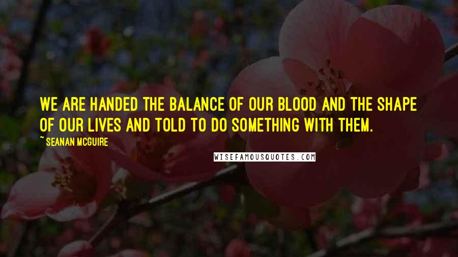 Seanan McGuire Quotes: We are handed the balance of our blood and the shape of our lives and told to do something with them.