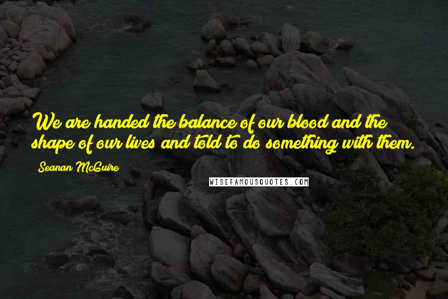Seanan McGuire Quotes: We are handed the balance of our blood and the shape of our lives and told to do something with them.