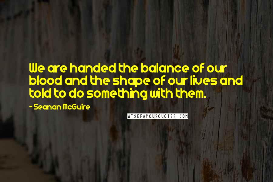 Seanan McGuire Quotes: We are handed the balance of our blood and the shape of our lives and told to do something with them.