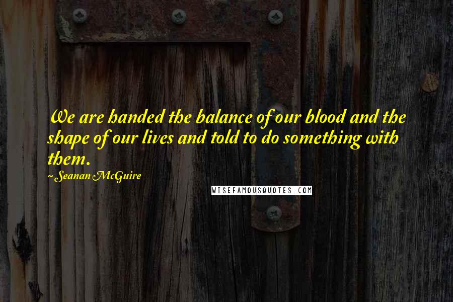 Seanan McGuire Quotes: We are handed the balance of our blood and the shape of our lives and told to do something with them.