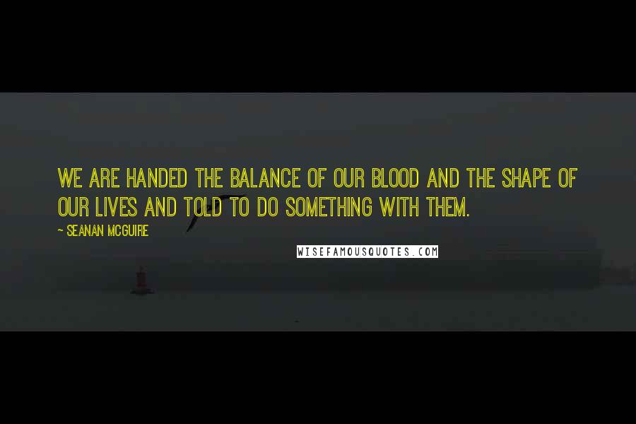 Seanan McGuire Quotes: We are handed the balance of our blood and the shape of our lives and told to do something with them.