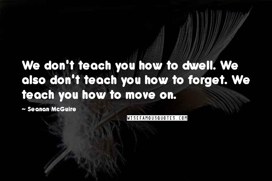 Seanan McGuire Quotes: We don't teach you how to dwell. We also don't teach you how to forget. We teach you how to move on.