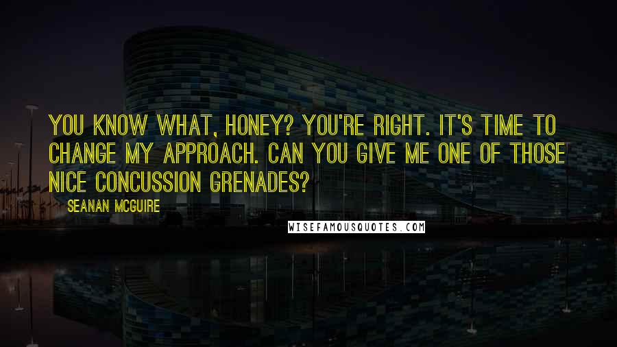 Seanan McGuire Quotes: You know what, honey? You're right. It's time to change my approach. Can you give me one of those nice concussion grenades?