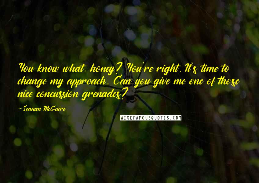 Seanan McGuire Quotes: You know what, honey? You're right. It's time to change my approach. Can you give me one of those nice concussion grenades?