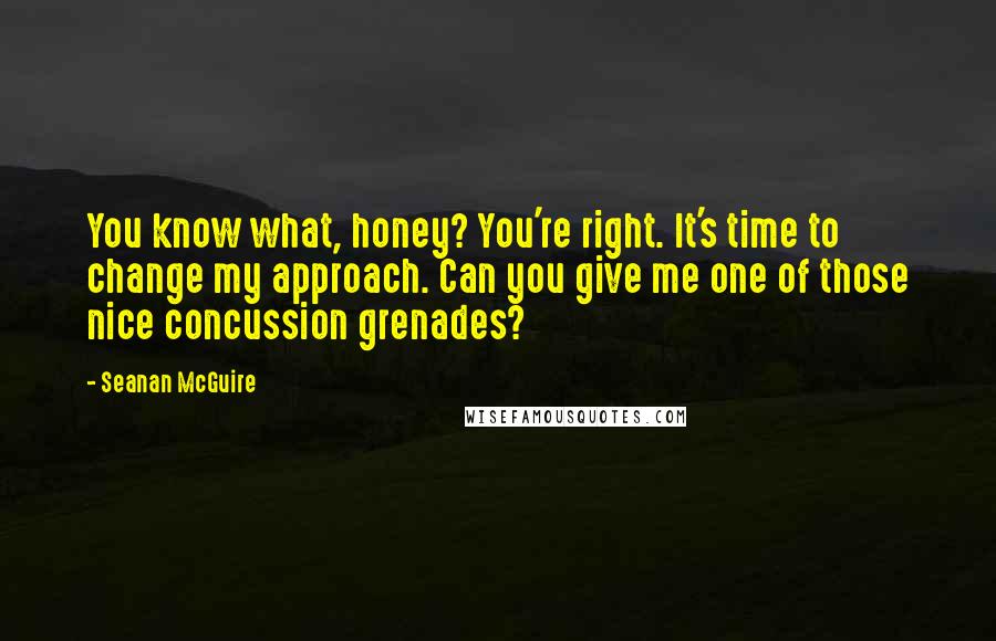 Seanan McGuire Quotes: You know what, honey? You're right. It's time to change my approach. Can you give me one of those nice concussion grenades?