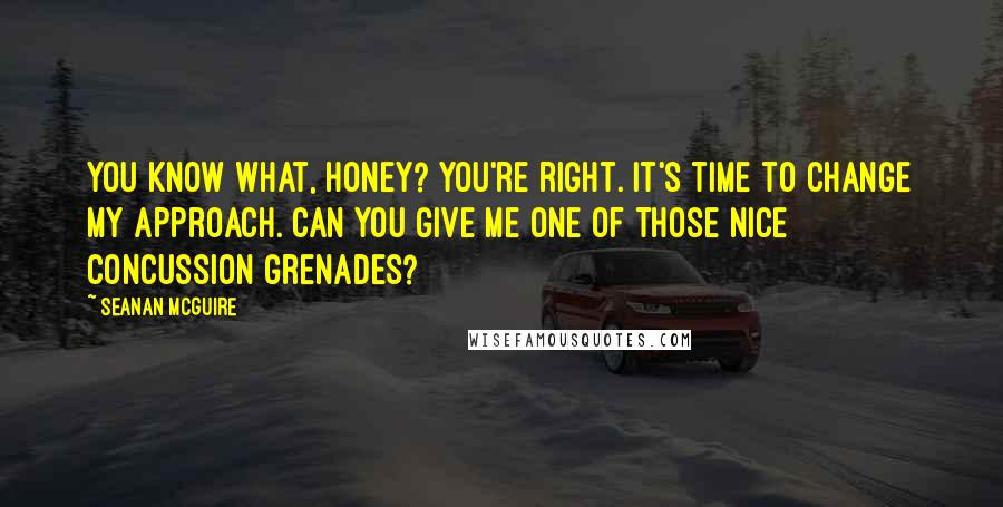 Seanan McGuire Quotes: You know what, honey? You're right. It's time to change my approach. Can you give me one of those nice concussion grenades?