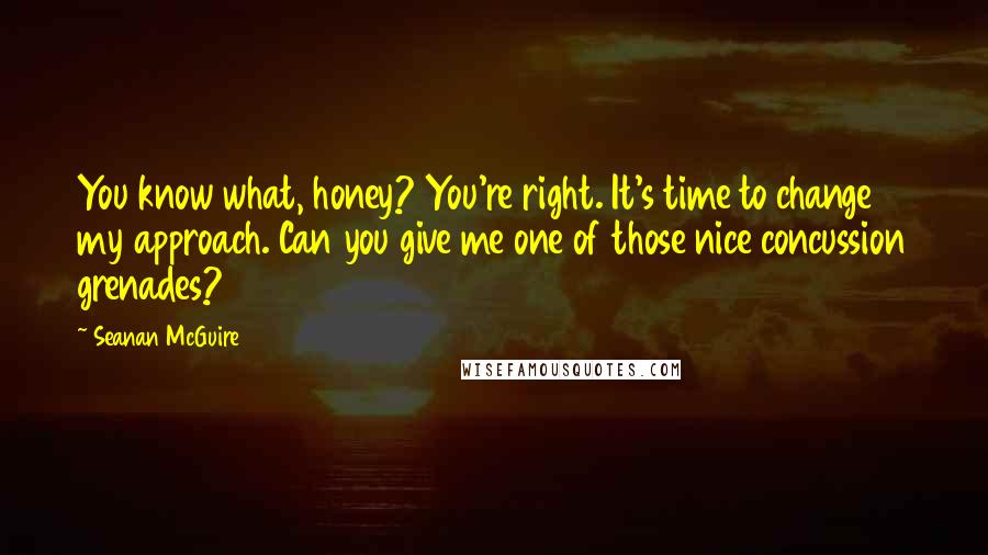 Seanan McGuire Quotes: You know what, honey? You're right. It's time to change my approach. Can you give me one of those nice concussion grenades?