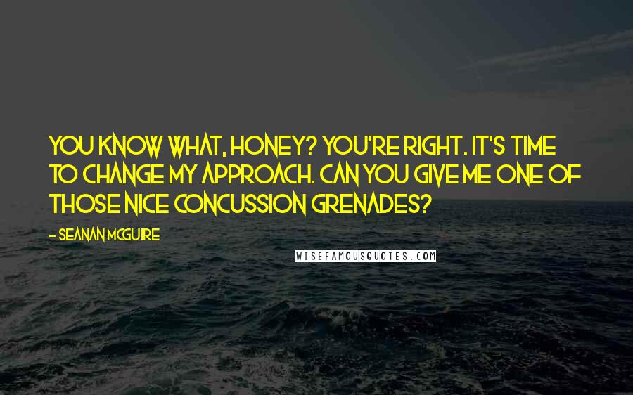 Seanan McGuire Quotes: You know what, honey? You're right. It's time to change my approach. Can you give me one of those nice concussion grenades?