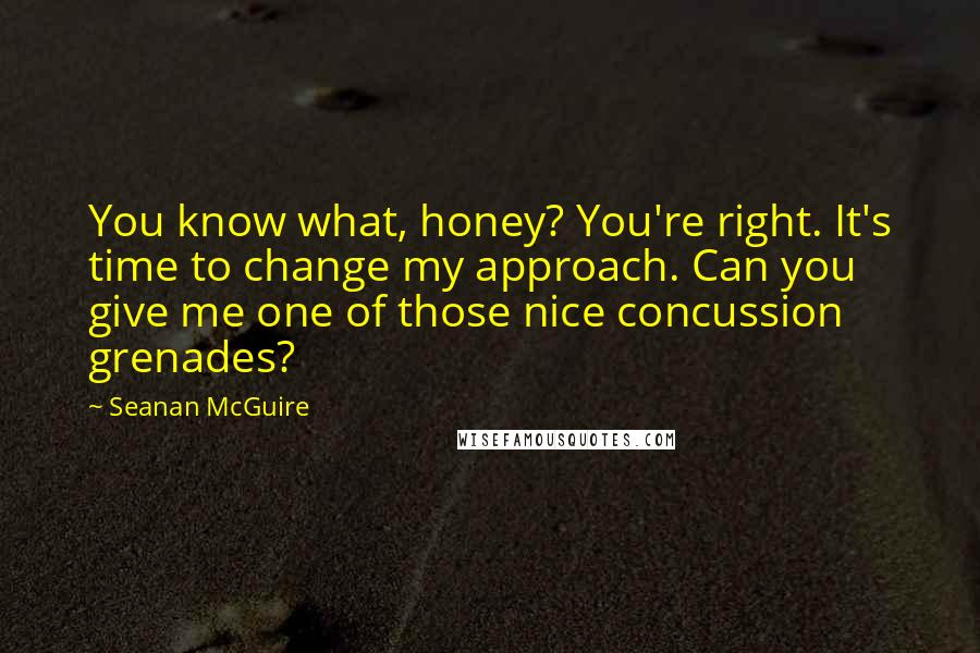 Seanan McGuire Quotes: You know what, honey? You're right. It's time to change my approach. Can you give me one of those nice concussion grenades?
