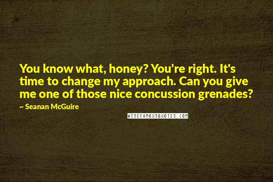 Seanan McGuire Quotes: You know what, honey? You're right. It's time to change my approach. Can you give me one of those nice concussion grenades?