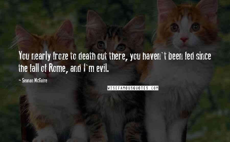 Seanan McGuire Quotes: You nearly froze to death out there, you haven't been fed since the fall of Rome, and I'm evil.