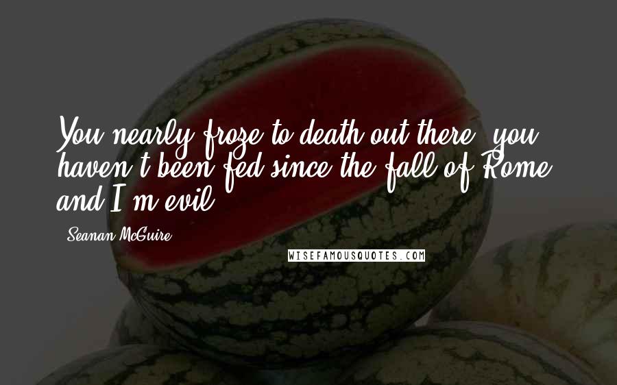 Seanan McGuire Quotes: You nearly froze to death out there, you haven't been fed since the fall of Rome, and I'm evil.