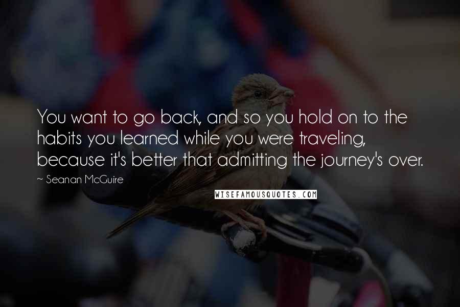 Seanan McGuire Quotes: You want to go back, and so you hold on to the habits you learned while you were traveling, because it's better that admitting the journey's over.