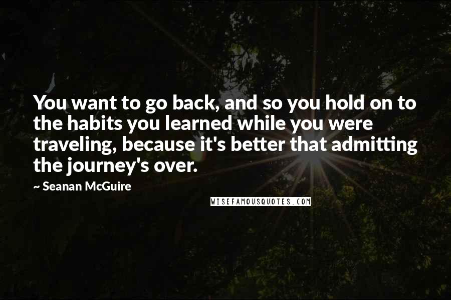 Seanan McGuire Quotes: You want to go back, and so you hold on to the habits you learned while you were traveling, because it's better that admitting the journey's over.