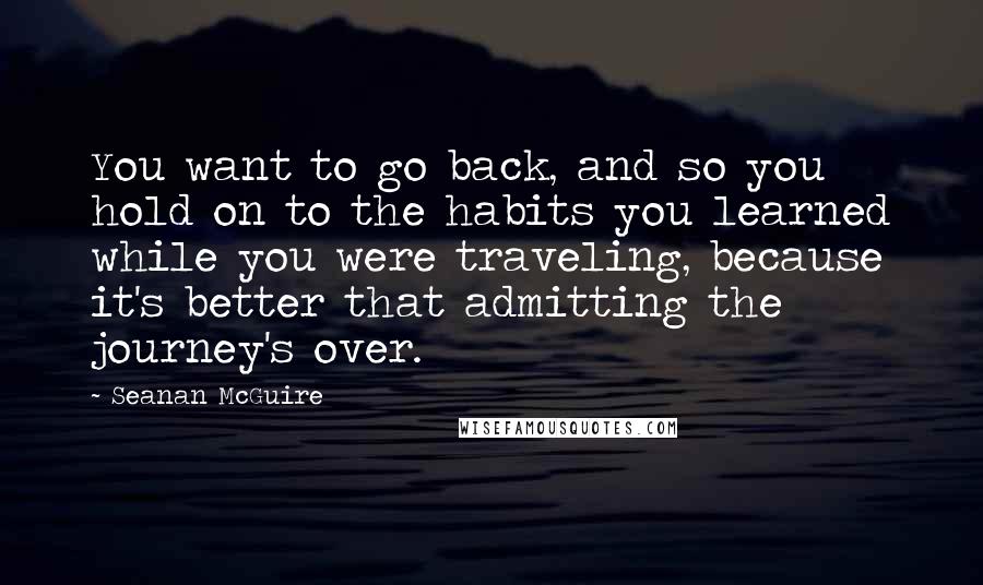 Seanan McGuire Quotes: You want to go back, and so you hold on to the habits you learned while you were traveling, because it's better that admitting the journey's over.