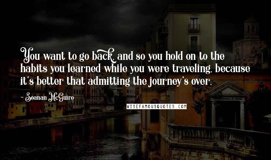 Seanan McGuire Quotes: You want to go back, and so you hold on to the habits you learned while you were traveling, because it's better that admitting the journey's over.