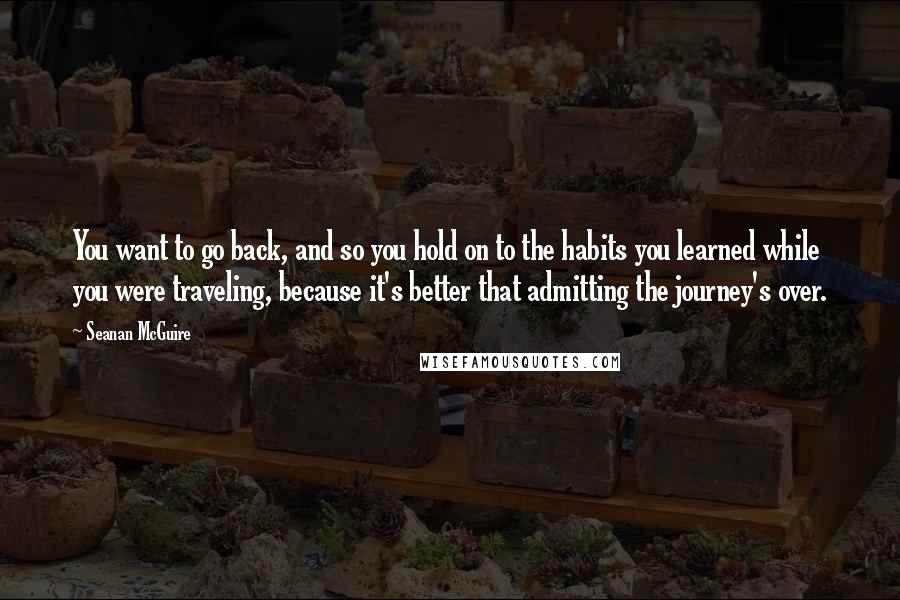 Seanan McGuire Quotes: You want to go back, and so you hold on to the habits you learned while you were traveling, because it's better that admitting the journey's over.