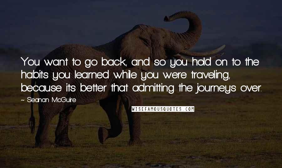 Seanan McGuire Quotes: You want to go back, and so you hold on to the habits you learned while you were traveling, because it's better that admitting the journey's over.