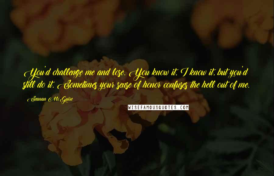 Seanan McGuire Quotes: You'd challenge me and lose. You know it, I know it, but you'd still do it. Sometimes your sense of honor confuses the hell out of me.