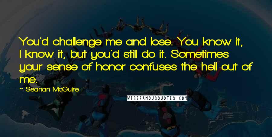 Seanan McGuire Quotes: You'd challenge me and lose. You know it, I know it, but you'd still do it. Sometimes your sense of honor confuses the hell out of me.