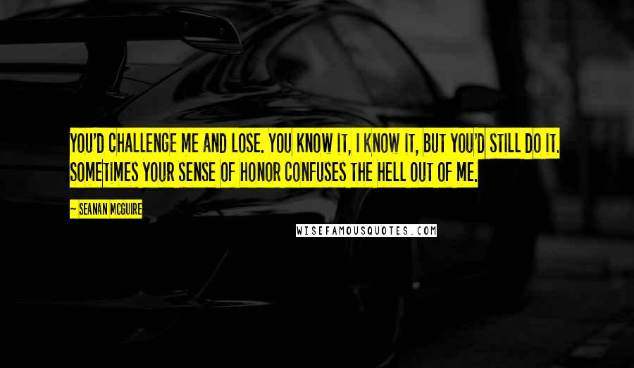 Seanan McGuire Quotes: You'd challenge me and lose. You know it, I know it, but you'd still do it. Sometimes your sense of honor confuses the hell out of me.