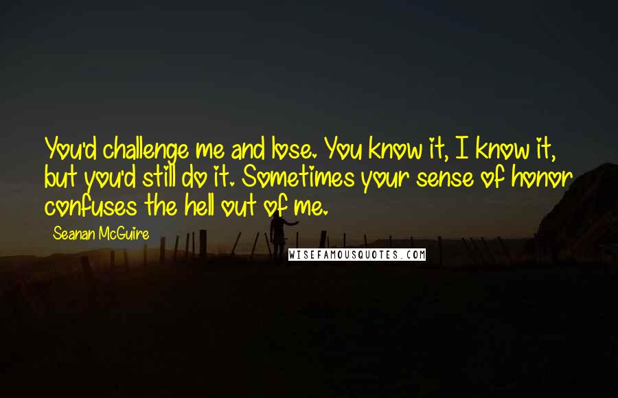 Seanan McGuire Quotes: You'd challenge me and lose. You know it, I know it, but you'd still do it. Sometimes your sense of honor confuses the hell out of me.