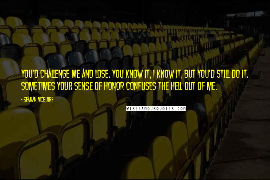 Seanan McGuire Quotes: You'd challenge me and lose. You know it, I know it, but you'd still do it. Sometimes your sense of honor confuses the hell out of me.