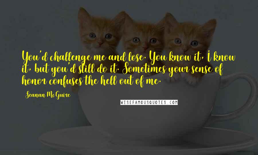 Seanan McGuire Quotes: You'd challenge me and lose. You know it, I know it, but you'd still do it. Sometimes your sense of honor confuses the hell out of me.