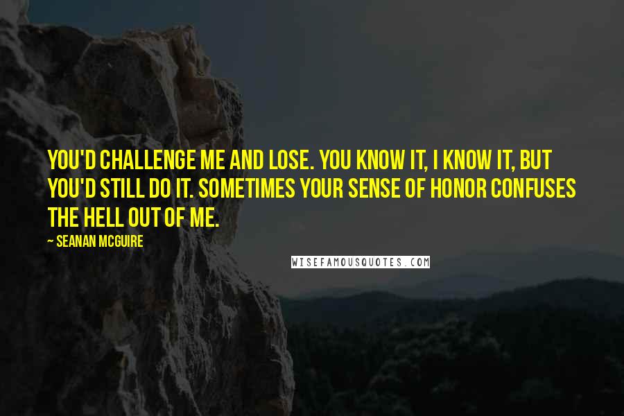 Seanan McGuire Quotes: You'd challenge me and lose. You know it, I know it, but you'd still do it. Sometimes your sense of honor confuses the hell out of me.