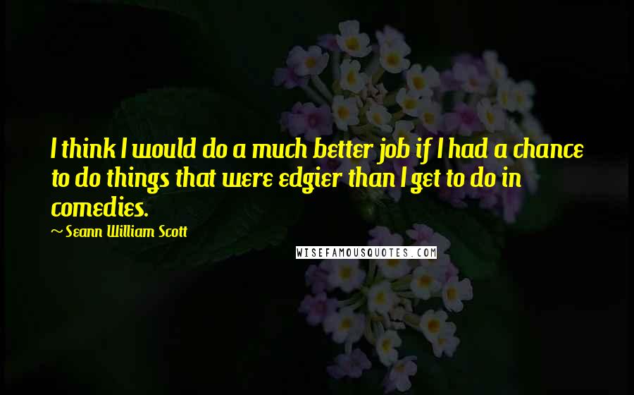 Seann William Scott Quotes: I think I would do a much better job if I had a chance to do things that were edgier than I get to do in comedies.