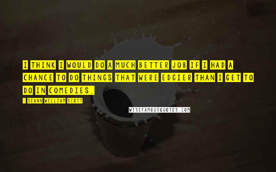 Seann William Scott Quotes: I think I would do a much better job if I had a chance to do things that were edgier than I get to do in comedies.